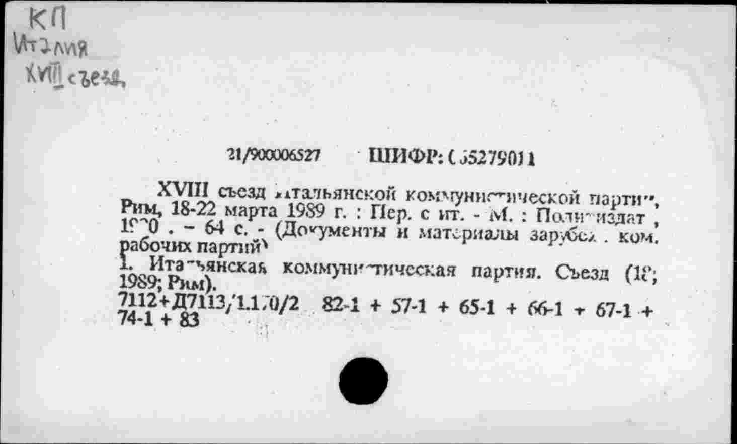 ﻿КП
21/900006527	ШИФР: ( 55279011
XVIII съезд итальянской коммуннг’-яческой парти», ^'^2 марта 1989 г. : Пер. с нт. - М. : Политиздат , 1Г 0 . - 64 с. - (Документы и материалы зарубе/ . ком. рабочих партий'
к^Ита-’»янская коммунистическая партия. Съезд ПС; 1989; Рим).	' ’
^П^ДДШ/П/О/2 824 + 574 + 654 + 664 т 67-! + /4*1 + 83